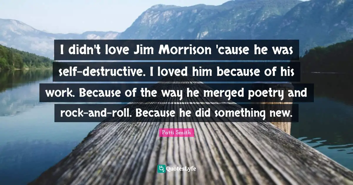 I didn't love Jim Morrison 'cause he was self-destructive. I loved him because of his work. Because of the way he merged poetry and rock-and-roll. Because he did something new.