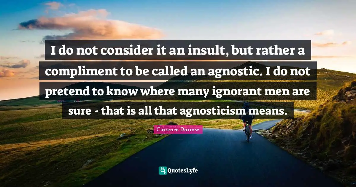 I do not consider it an insult, but rather a compliment to be called an agnostic. I do not pretend to know where many ignorant men are sure - that is all that agnosticism means.