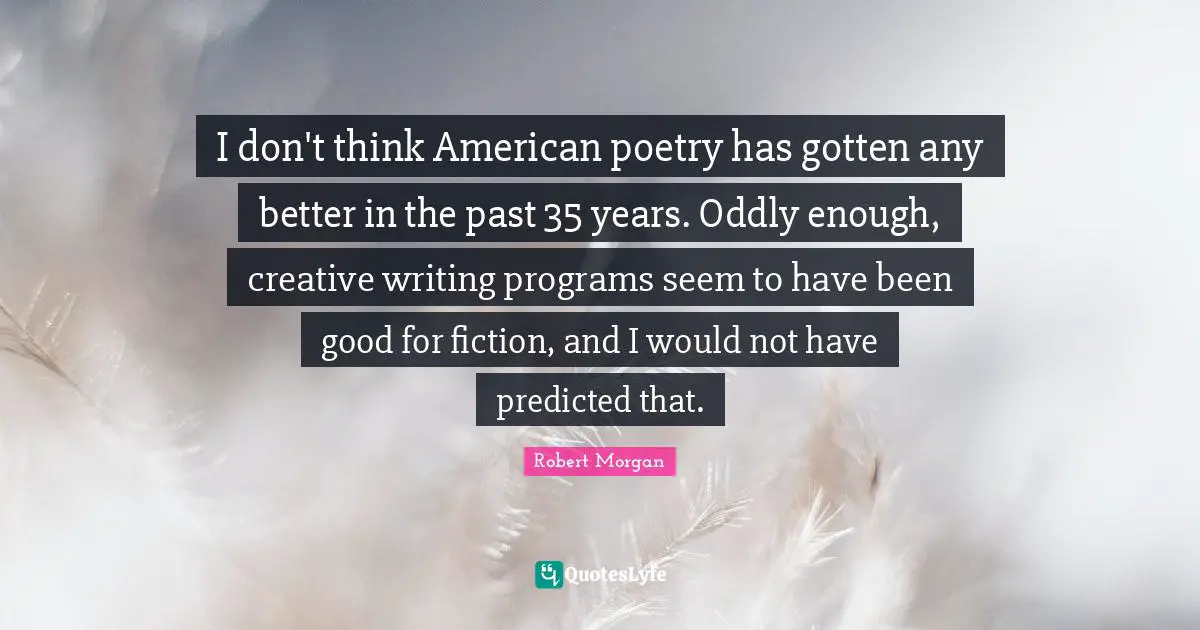 I don't think American poetry has gotten any better in the past 35 years. Oddly enough, creative writing programs seem to have been good for fiction, and I would not have predicted that.