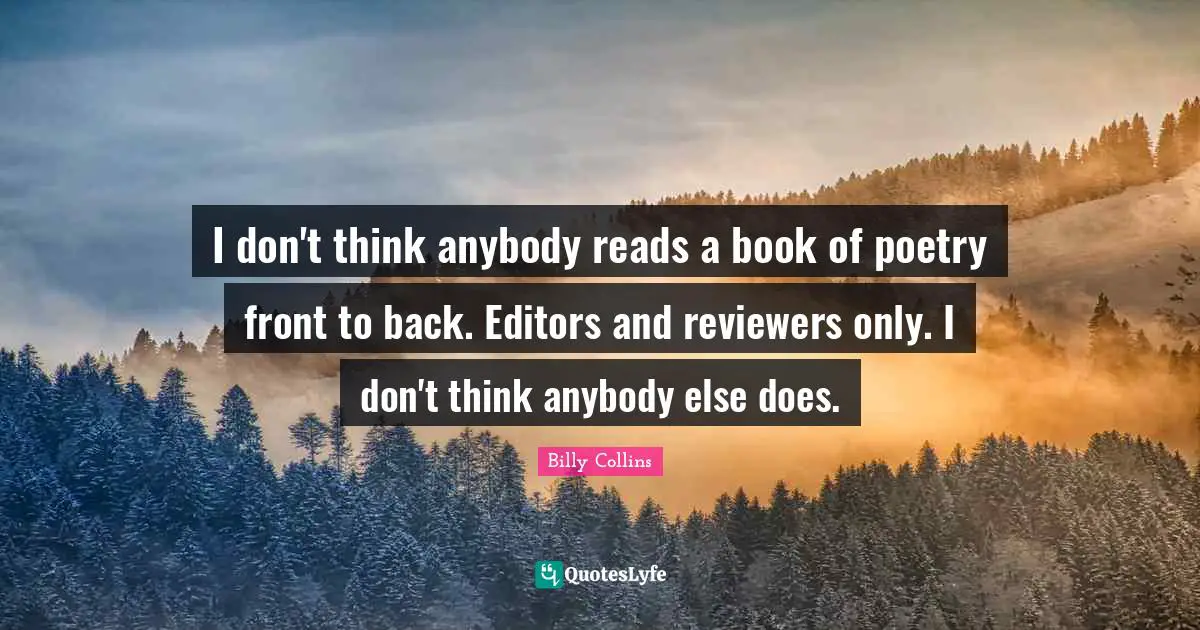 I don't think anybody reads a book of poetry front to back. Editors and reviewers only. I don't think anybody else does.