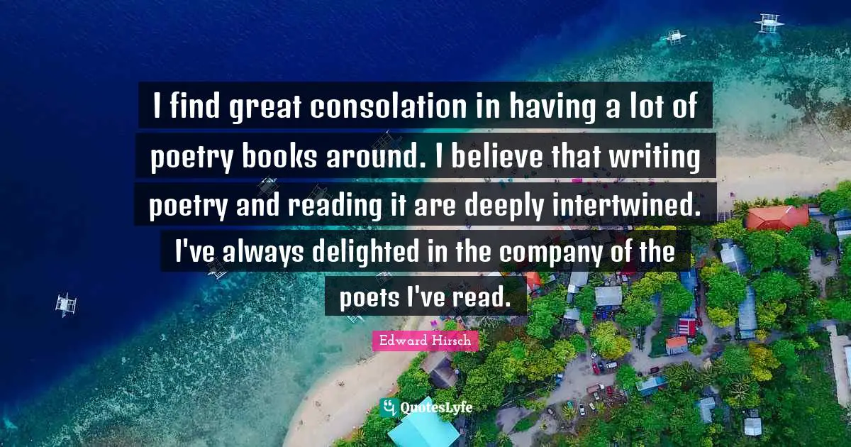 I find great consolation in having a lot of poetry books around. I believe that writing poetry and reading it are deeply intertwined. I've always delighted in the company of the poets I've read.