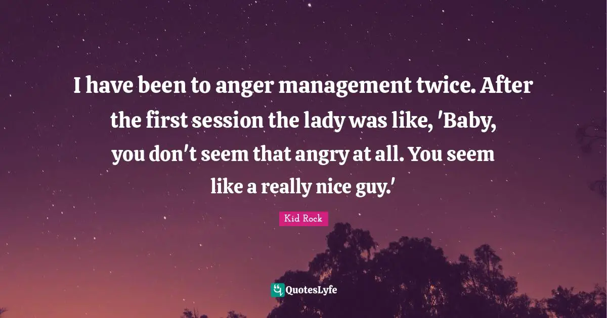 I have been to anger management twice. After the first session the lady was like, 'Baby, you don't seem that angry at all. You seem like a really nice guy.'