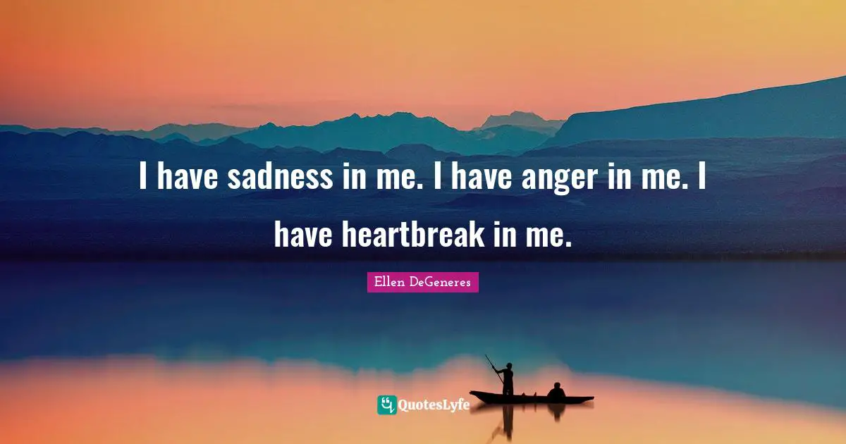 I have sadness in me. I have anger in me. I have heartbreak in me.