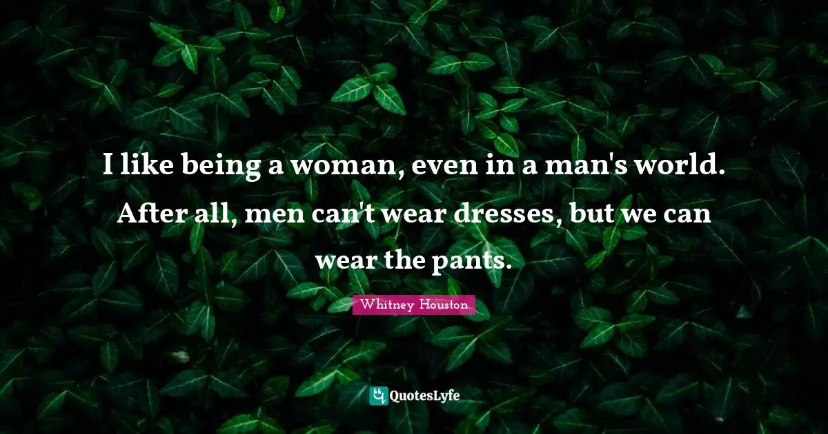 I like being a woman, even in a man's world. After all, men can't wear dresses, but we can wear the pants.