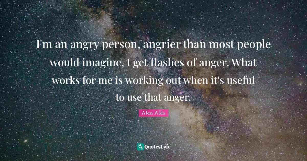 I'm an angry person, angrier than most people would imagine, I get flashes of anger. What works for me is working out when it's useful to use that anger.