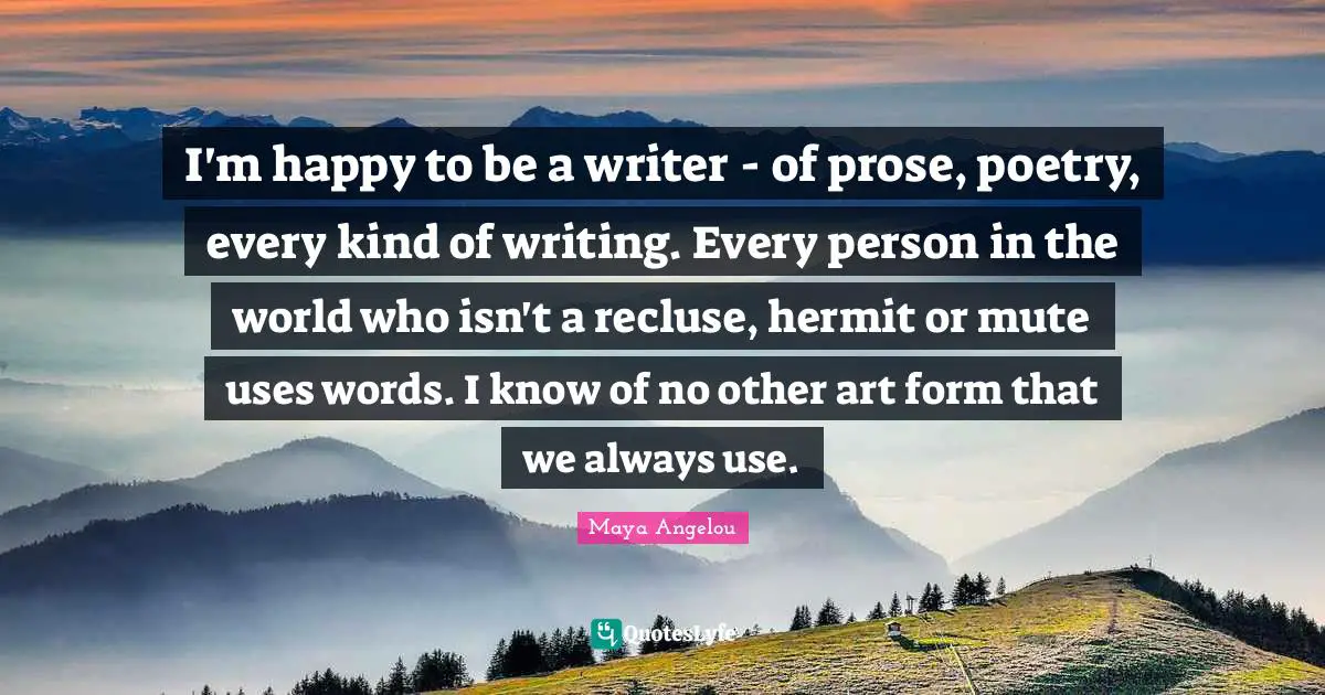 I'm happy to be a writer - of prose, poetry, every kind of writing. Every person in the world who isn't a recluse, hermit or mute uses words. I know of no other art form that we always use.