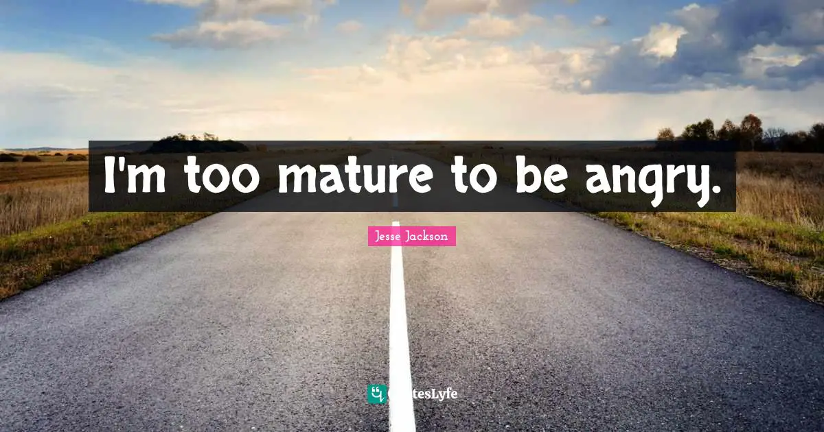 I'm too mature to be angry.