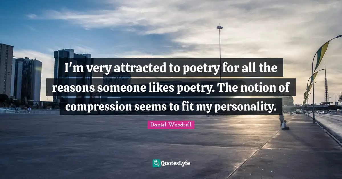I'm very attracted to poetry for all the reasons someone likes poetry. The notion of compression seems to fit my personality.