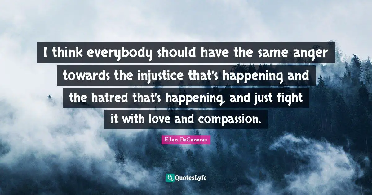 I think everybody should have the same anger towards the injustice that's happening and the hatred that's happening, and just fight it with love and compassion.