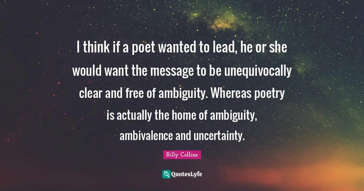 I think if a poet wanted to lead, he or she would want the message to be unequivocally clear and free of ambiguity. Whereas poetry is actually the home of ambiguity, ambivalence and uncertainty.