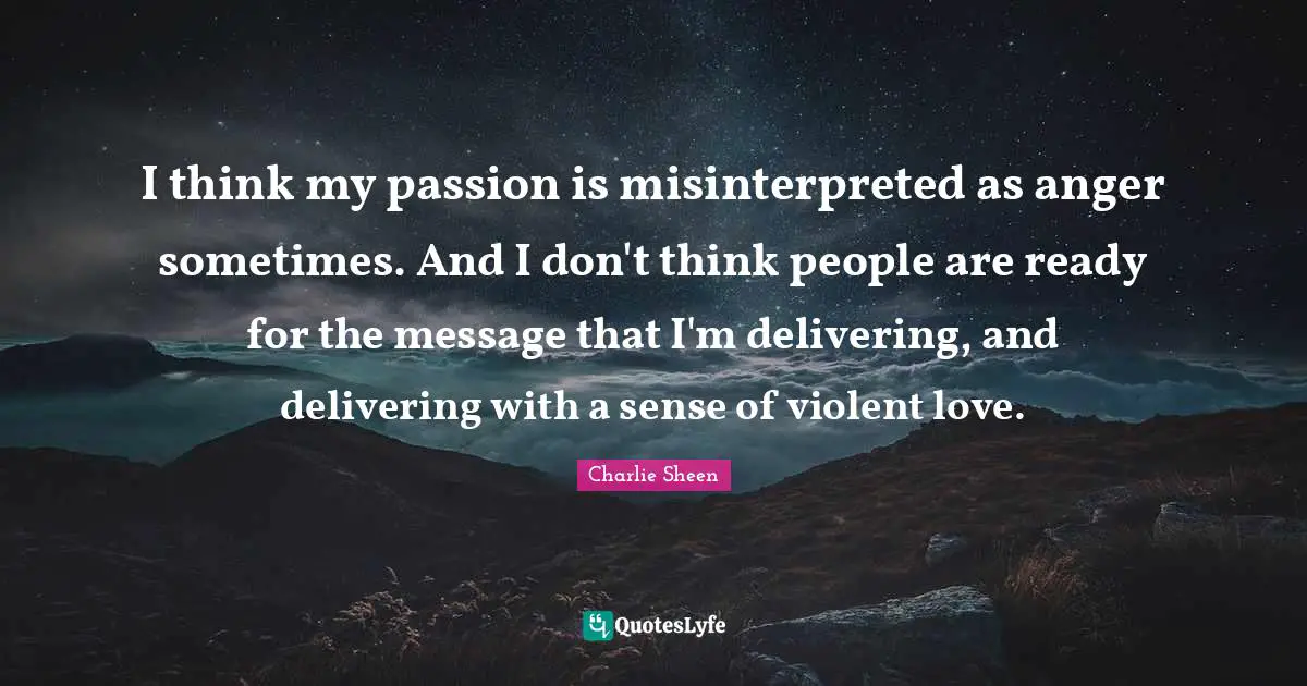 I think my passion is misinterpreted as anger sometimes. And I don't think people are ready for the message that I'm delivering, and delivering with a sense of violent love.