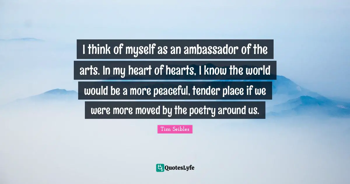 I think of myself as an ambassador of the arts. In my heart of hearts, I know the world would be a more peaceful, tender place if we were more moved by the poetry around us.