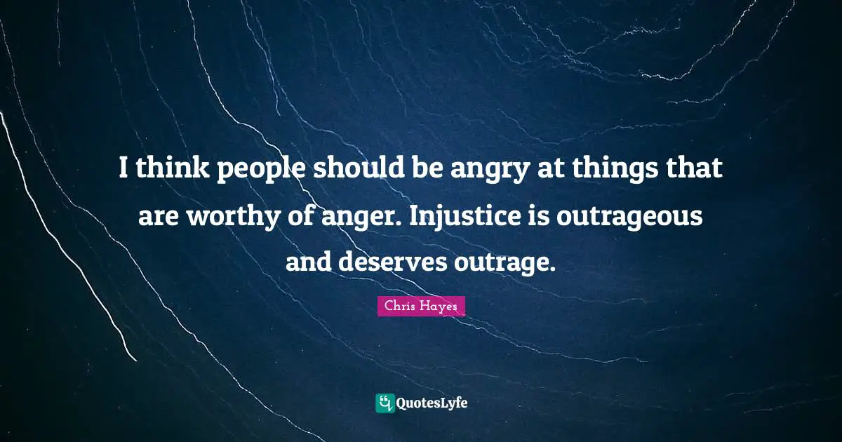 I think people should be angry at things that are worthy of anger. Injustice is outrageous and deserves outrage.