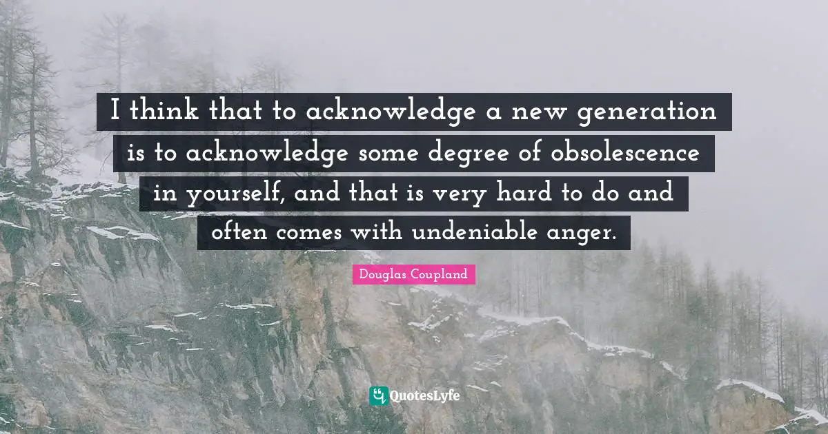 I think that to acknowledge a new generation is to acknowledge some degree of obsolescence in yourself, and that is very hard to do and often comes with undeniable anger.