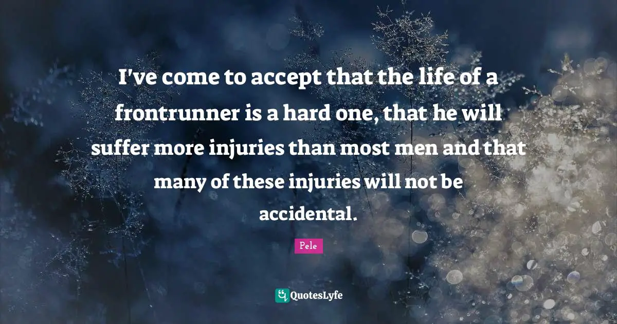 Pele Quotes: I've come to accept that the life of a frontrunner is a hard one, that he will suffer more injuries than most men and that many of these injuries will not be accidental.