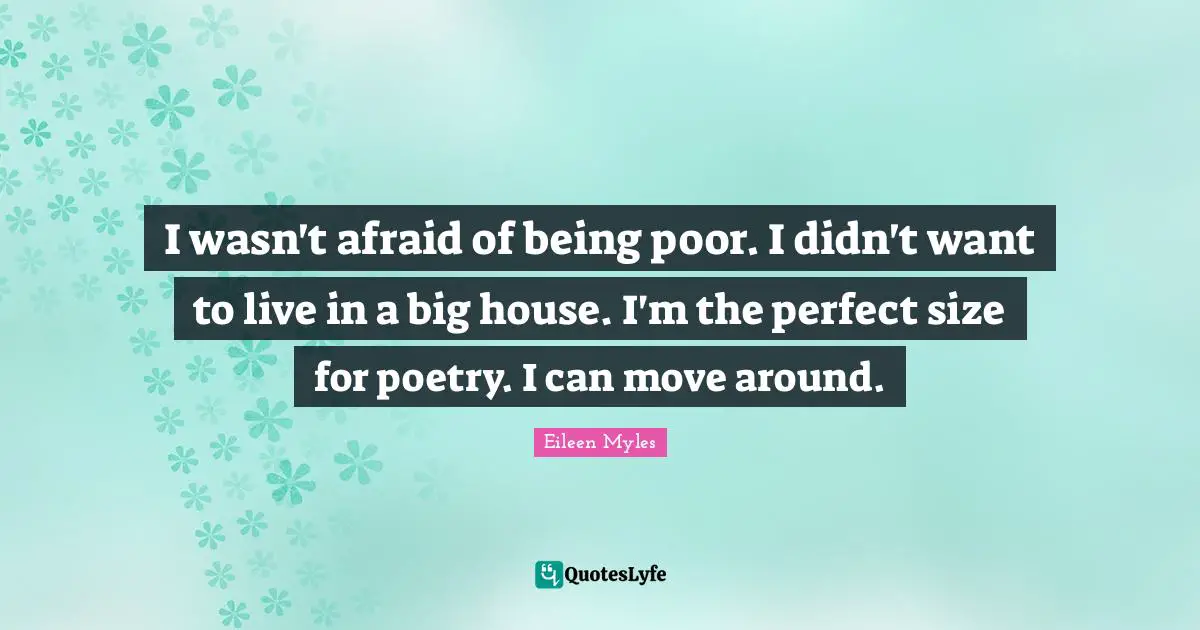 I wasn't afraid of being poor. I didn't want to live in a big house. I'm the perfect size for poetry. I can move around.