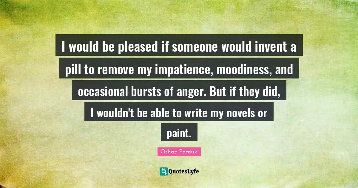 I would be pleased if someone would invent a pill to remove my impatience, moodiness, and occasional bursts of anger. But if they did, I wouldn't be able to write my novels or paint.