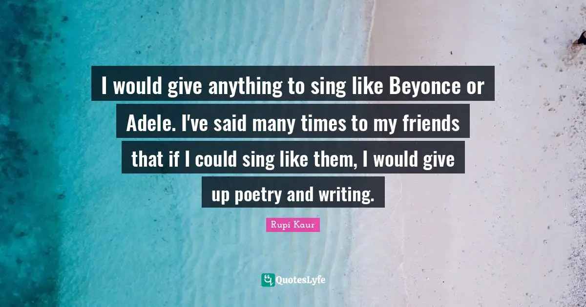 I would give anything to sing like Beyonce or Adele. I've said many times to my friends that if I could sing like them, I would give up poetry and writing.