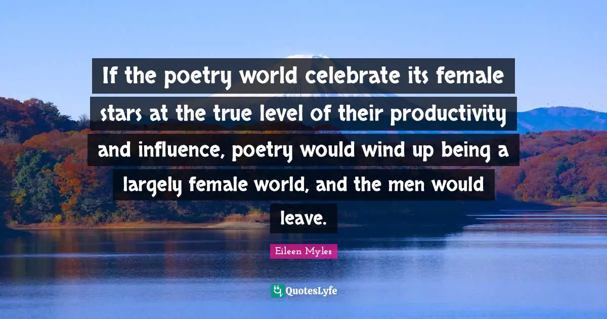 If the poetry world celebrate its female stars at the true level of their productivity and influence, poetry would wind up being a largely female world, and the men would leave.