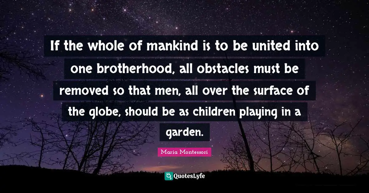 If the whole of mankind is to be united into one brotherhood, all obstacles must be removed so that men, all over the surface of the globe, should be as children playing in a garden.