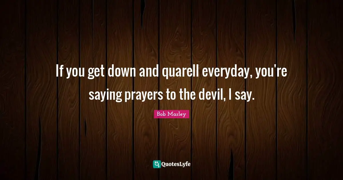 If you get down and quarell everyday, you're saying prayers to the devil, I say.
