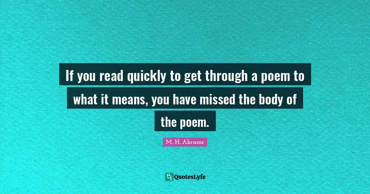 If you read quickly to get through a poem to what it means, you have missed the body of the poem.