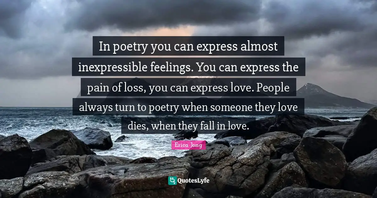 In poetry you can express almost inexpressible feelings. You can express the pain of loss, you can express love. People always turn to poetry when someone they love dies, when they fall in love.