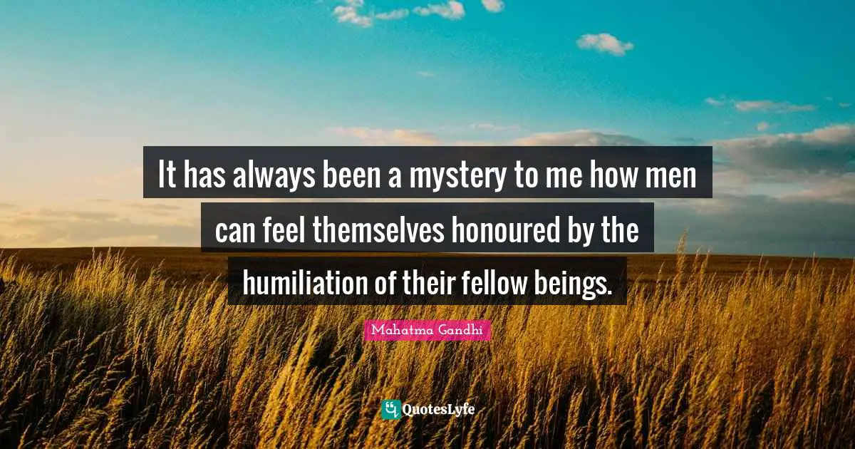 It has always been a mystery to me how men can feel themselves honoured by the humiliation of their fellow beings.