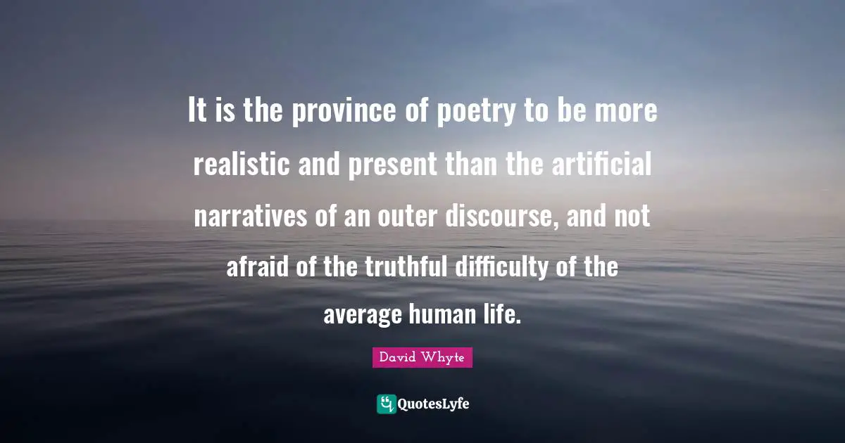 It is the province of poetry to be more realistic and present than the artificial narratives of an outer discourse, and not afraid of the truthful difficulty of the average human life.