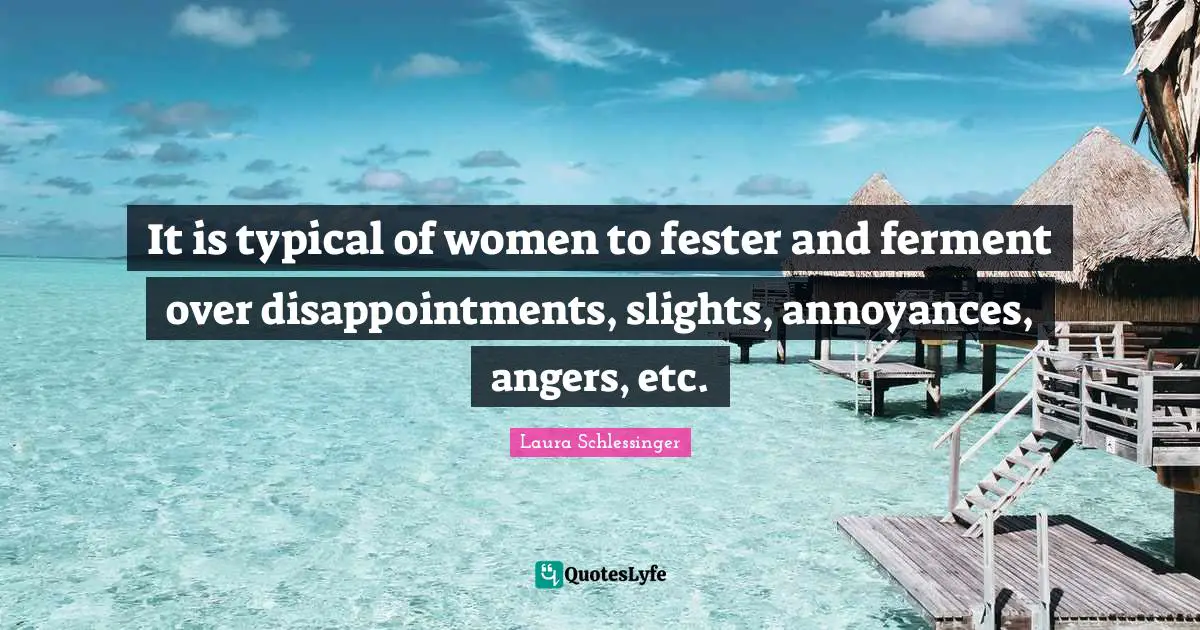 It is typical of women to fester and ferment over disappointments, slights, annoyances, angers, etc.