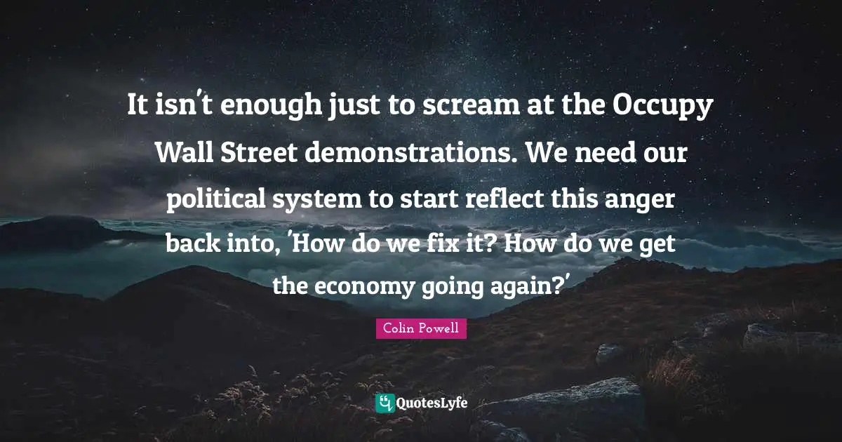 Colin Powell Quotes: It isn't enough just to scream at the Occupy Wall Street demonstrations. We need our political system to start reflect this anger back into, 'How do we fix it? How do we get the economy going again?'