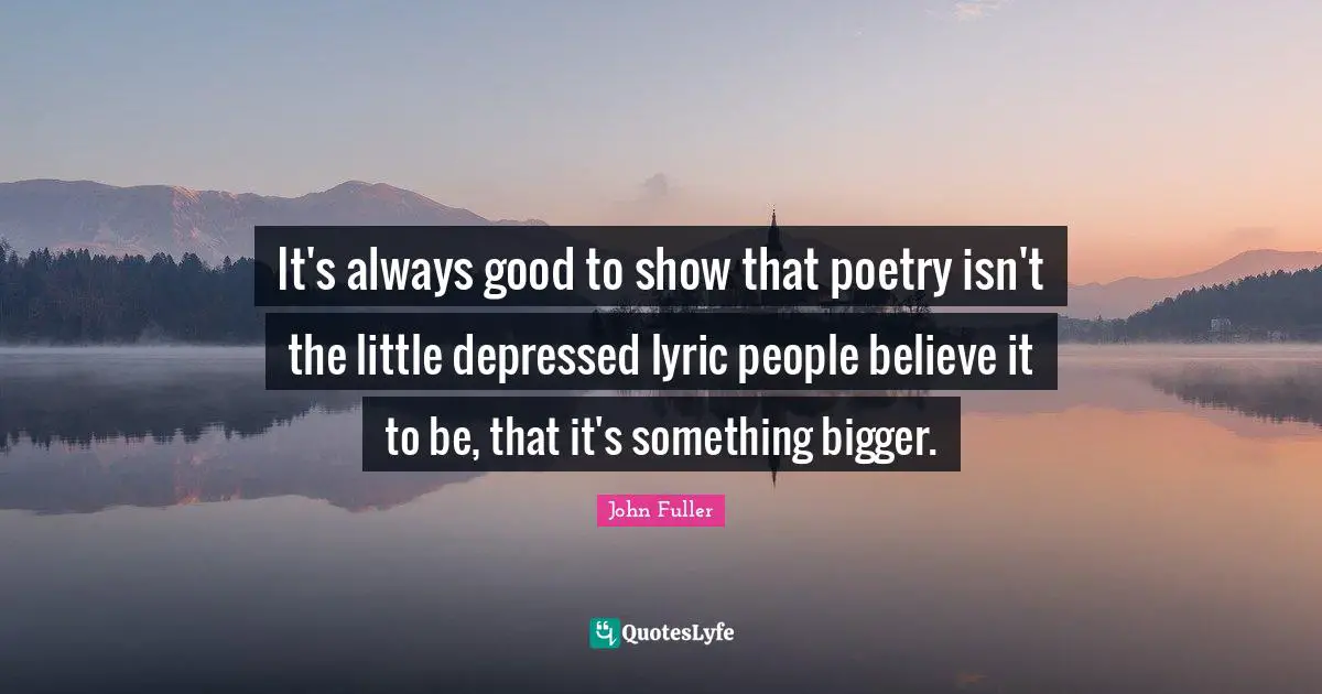 It's always good to show that poetry isn't the little depressed lyric people believe it to be, that it's something bigger.
