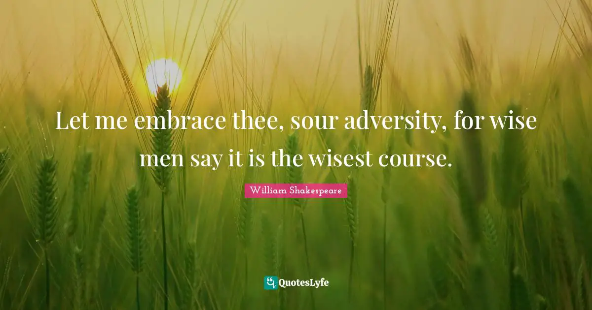 Let me embrace thee, sour adversity, for wise men say it is the wisest course.