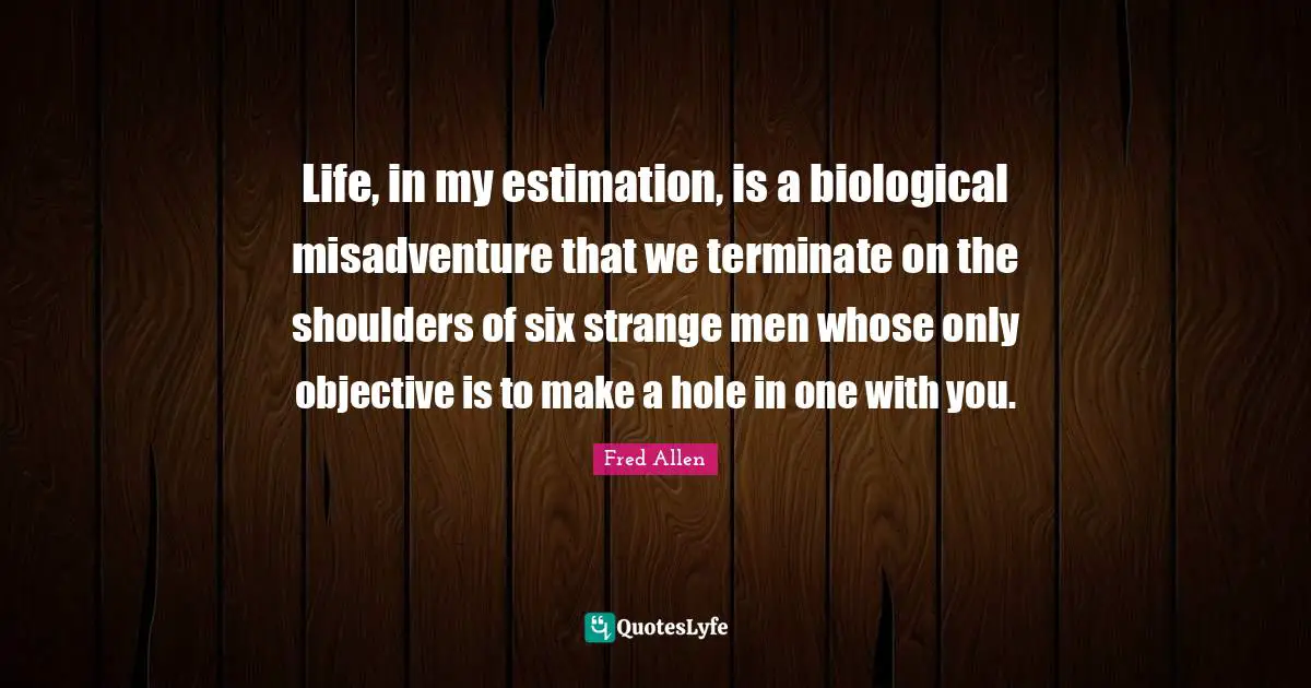 Life, in my estimation, is a biological misadventure that we terminate on the shoulders of six strange men whose only objective is to make a hole in one with you.