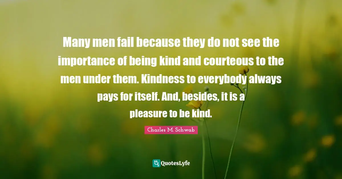 Many men fail because they do not see the importance of being kind and courteous to the men under them. Kindness to everybody always pays for itself. And, besides, it is a pleasure to be kind.