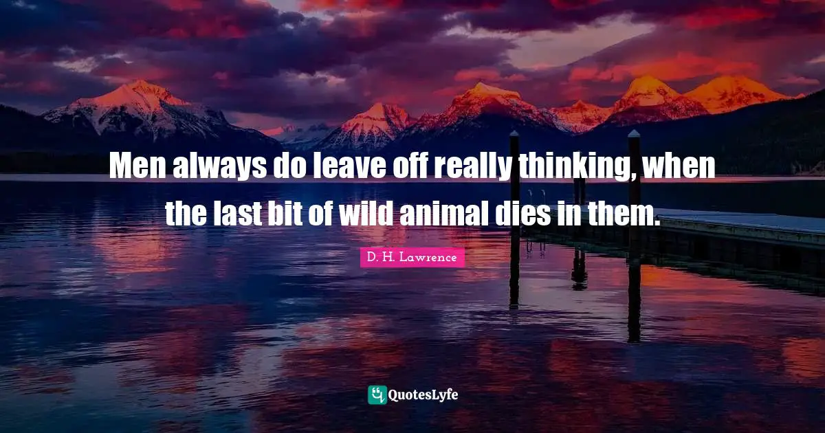 Men always do leave off really thinking, when the last bit of wild animal dies in them.