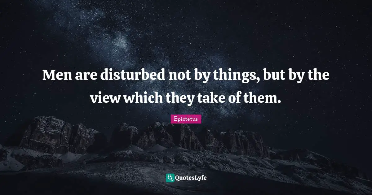 Men are disturbed not by things, but by the view which they take of them.