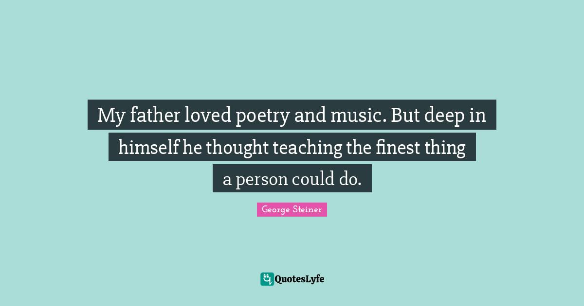 My father loved poetry and music. But deep in himself he thought teaching the finest thing a person could do.