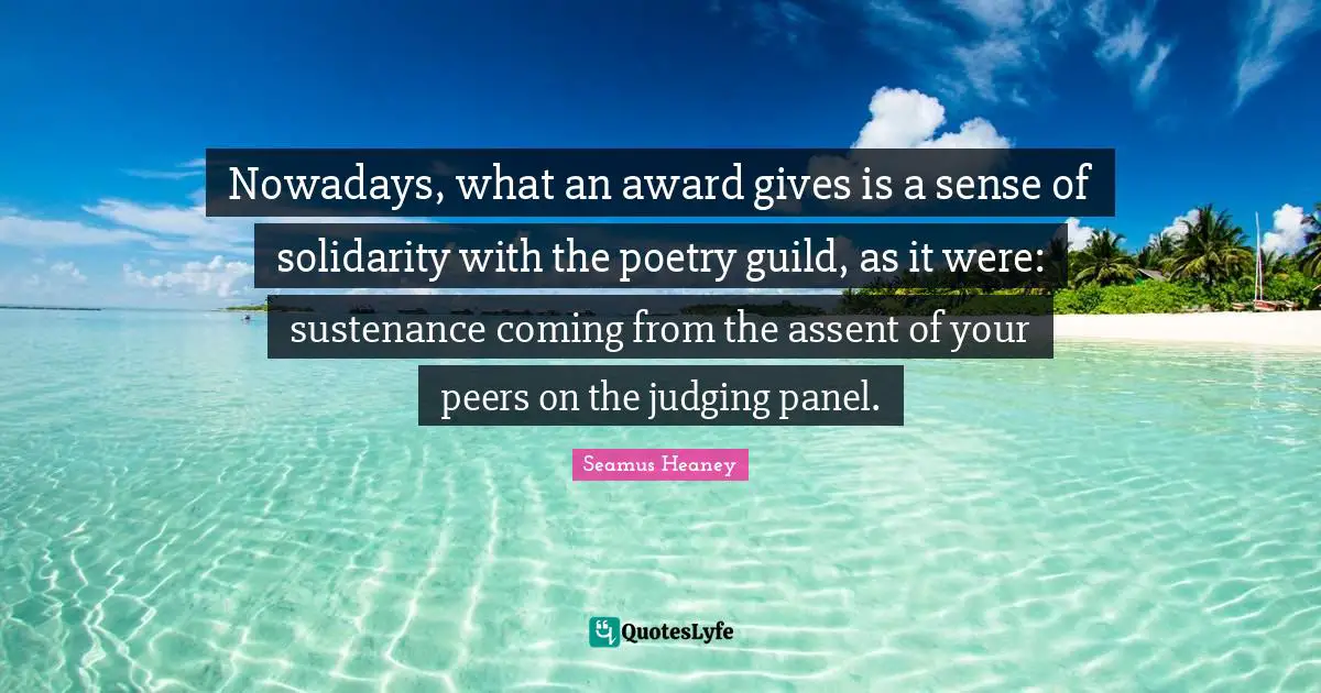 Nowadays, what an award gives is a sense of solidarity with the poetry guild, as it were: sustenance coming from the assent of your peers on the judging panel.