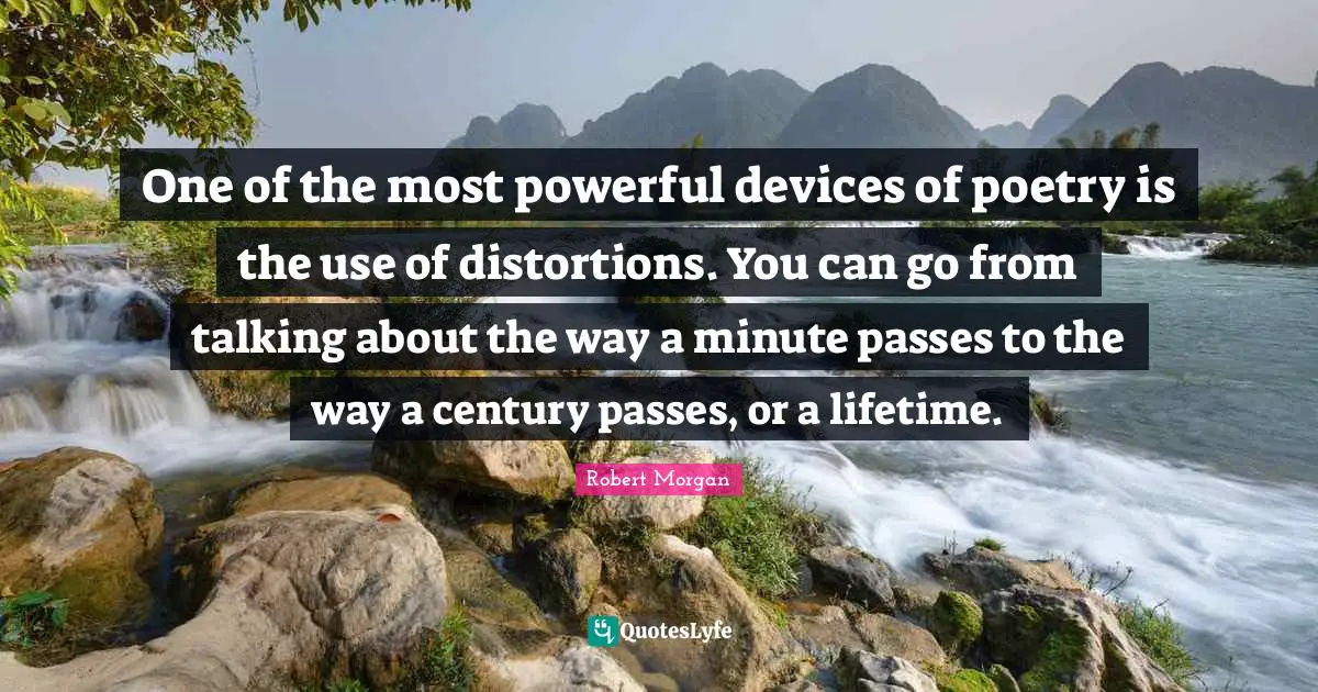 One of the most powerful devices of poetry is the use of distortions. You can go from talking about the way a minute passes to the way a century passes, or a lifetime.