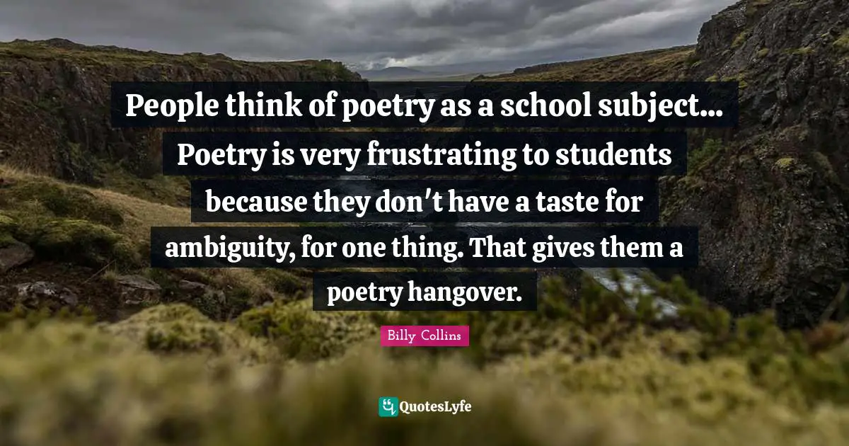 People think of poetry as a school subject... Poetry is very frustrating to students because they don't have a taste for ambiguity, for one thing. That gives them a poetry hangover.