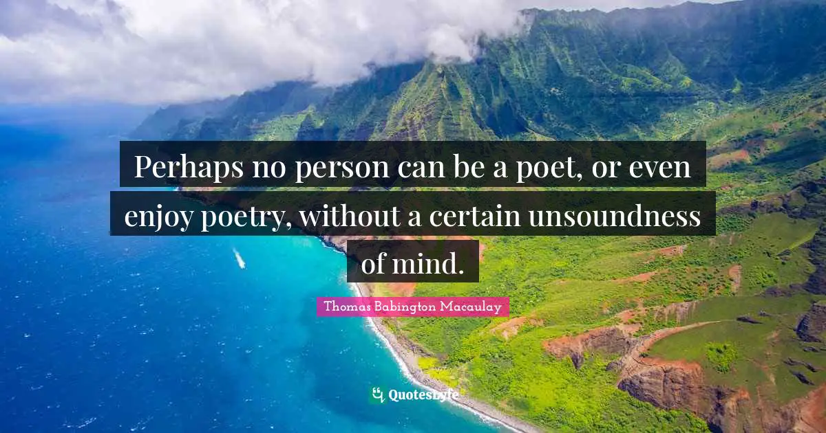 Perhaps no person can be a poet, or even enjoy poetry, without a certain unsoundness of mind.