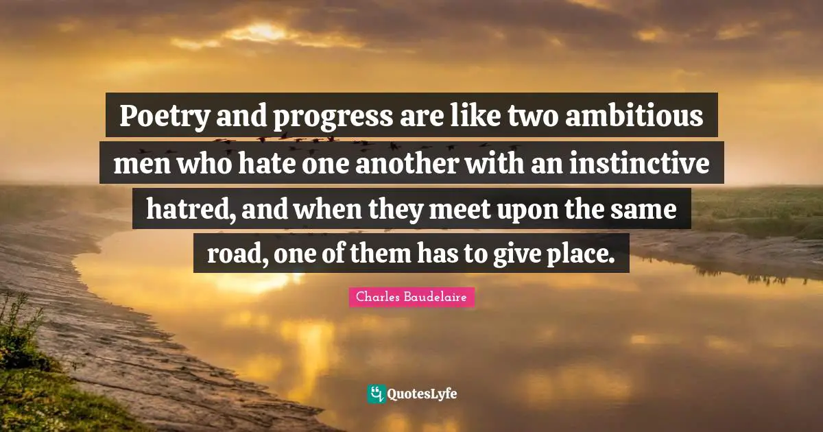 Poetry and progress are like two ambitious men who hate one another with an instinctive hatred, and when they meet upon the same road, one of them has to give place.