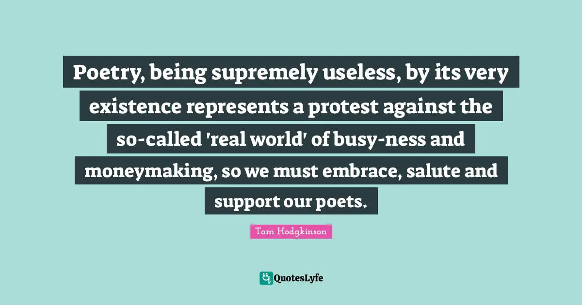Poetry, being supremely useless, by its very existence represents a protest against the so-called 'real world' of busy-ness and moneymaking, so we must embrace, salute and support our poets.