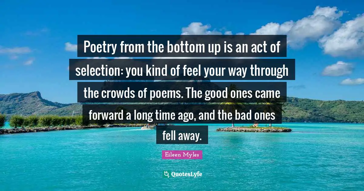 Poetry from the bottom up is an act of selection: you kind of feel your way through the crowds of poems. The good ones came forward a long time ago, and the bad ones fell away.