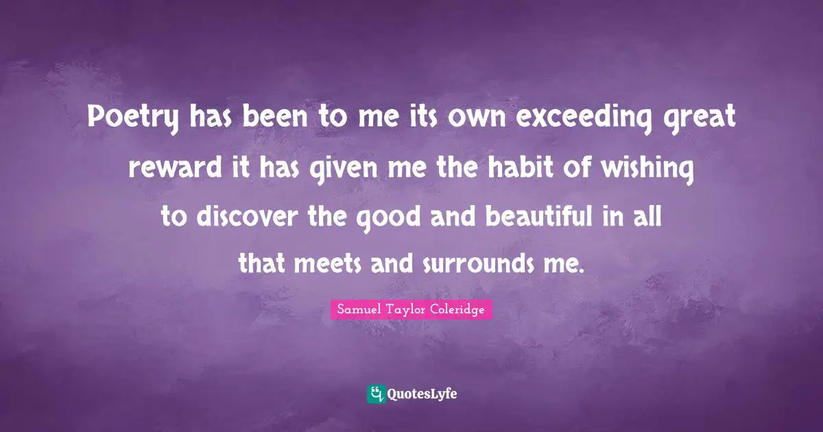 Poetry has been to me its own exceeding great reward it has given me the habit of wishing to discover the good and beautiful in all that meets and surrounds me.