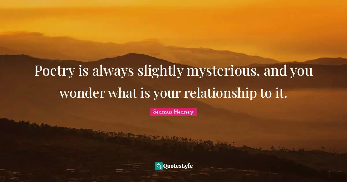 Poetry is always slightly mysterious, and you wonder what is your relationship to it.