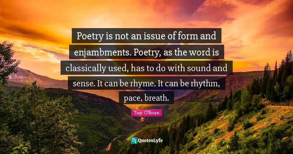 Poetry is not an issue of form and enjambments. Poetry, as the word is classically used, has to do with sound and sense. It can be rhyme. It can be rhythm, pace, breath.