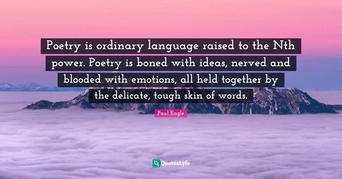 Poetry is ordinary language raised to the Nth power. Poetry is boned with ideas, nerved and blooded with emotions, all held together by the delicate, tough skin of words.