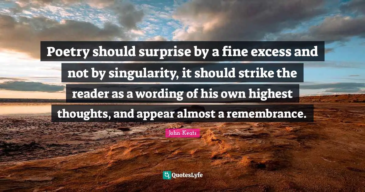 Poetry should surprise by a fine excess and not by singularity, it should strike the reader as a wording of his own highest thoughts, and appear almost a remembrance.